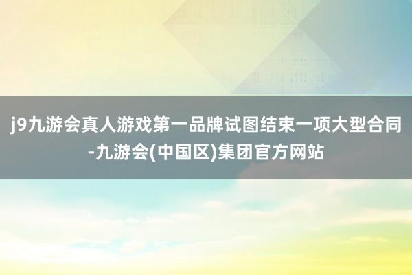 j9九游会真人游戏第一品牌试图结束一项大型合同-九游会(中国区)集团官方网站