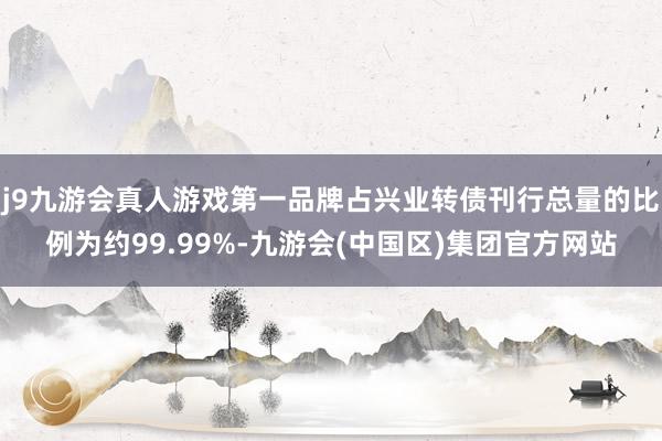 j9九游会真人游戏第一品牌占兴业转债刊行总量的比例为约99.99%-九游会(中国区)集团官方网站