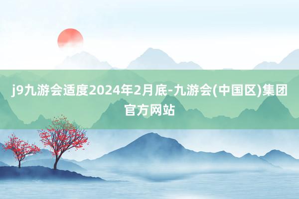 j9九游会适度2024年2月底-九游会(中国区)集团官方网站