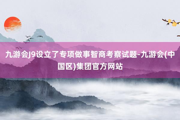 九游会J9设立了专项做事智商考察试题-九游会(中国区)集团官方网站