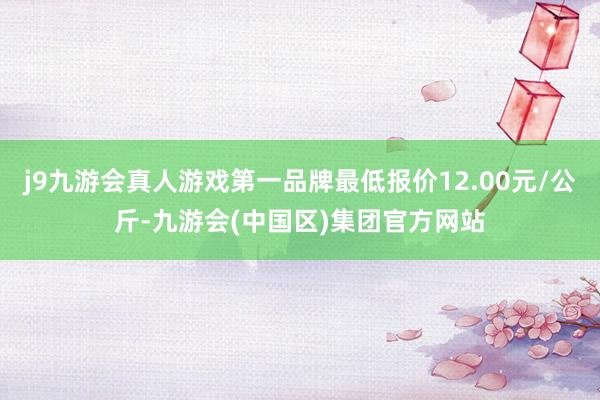 j9九游会真人游戏第一品牌最低报价12.00元/公斤-九游会(中国区)集团官方网站