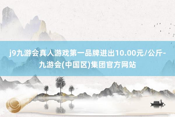 j9九游会真人游戏第一品牌进出10.00元/公斤-九游会(中国区)集团官方网站