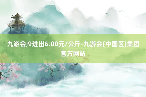 九游会J9进出6.00元/公斤-九游会(中国区)集团官方网站