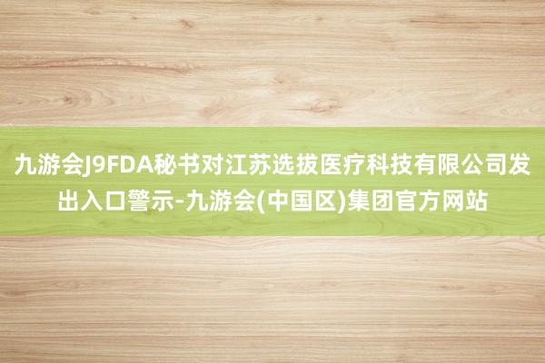 九游会J9FDA秘书对江苏选拔医疗科技有限公司发出入口警示-九游会(中国区)集团官方网站