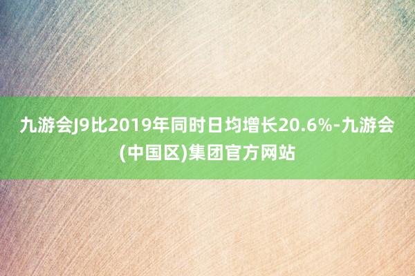 九游会J9比2019年同时日均增长20.6%-九游会(中国区)集团官方网站