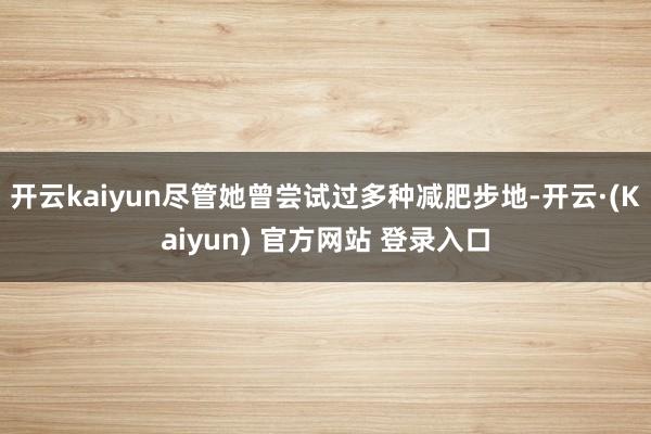 开云kaiyun尽管她曾尝试过多种减肥步地-开云·(Kaiyun) 官方网站 登录入口