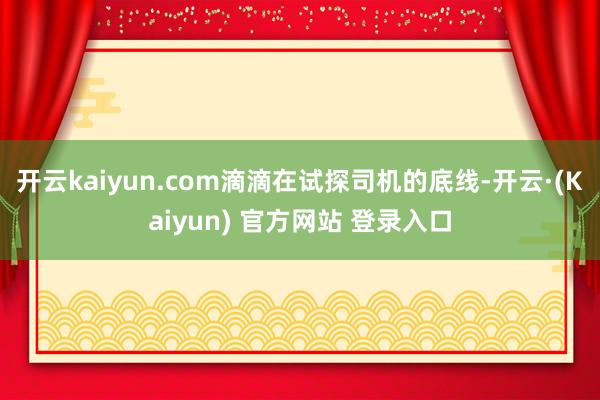 开云kaiyun.com滴滴在试探司机的底线-开云·(Kaiyun) 官方网站 登录入口
