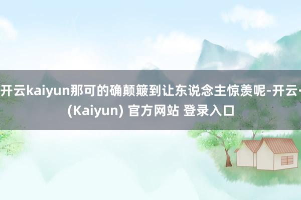开云kaiyun那可的确颠簸到让东说念主惊羡呢-开云·(Kaiyun) 官方网站 登录入口