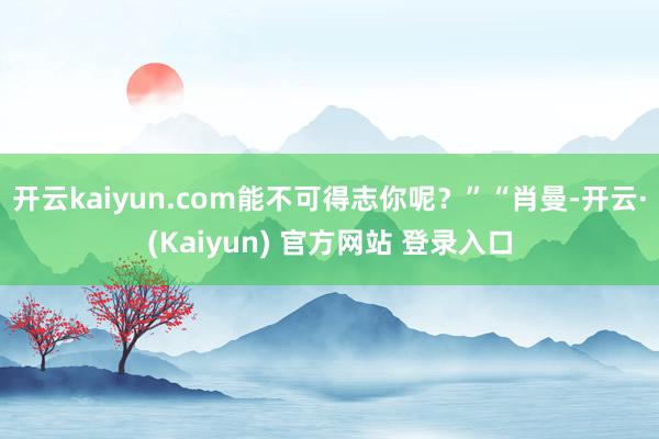开云kaiyun.com能不可得志你呢?”“肖曼-开云·(Kaiyun) 官方网站 登录入口