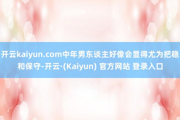 开云kaiyun.com中年男东谈主好像会显得尤为把稳和保守-开云·(Kaiyun) 官方网站 登录入口