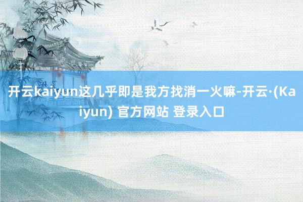 开云kaiyun这几乎即是我方找消一火嘛-开云·(Kaiyun) 官方网站 登录入口
