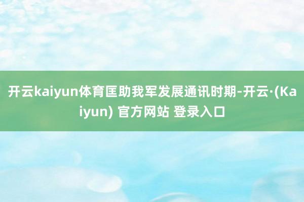 开云kaiyun体育匡助我军发展通讯时期-开云·(Kaiyun) 官方网站 登录入口