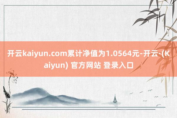 开云kaiyun.com累计净值为1.0564元-开云·(Kaiyun) 官方网站 登录入口
