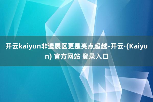 开云kaiyun非遗展区更是亮点超越-开云·(Kaiyun) 官方网站 登录入口