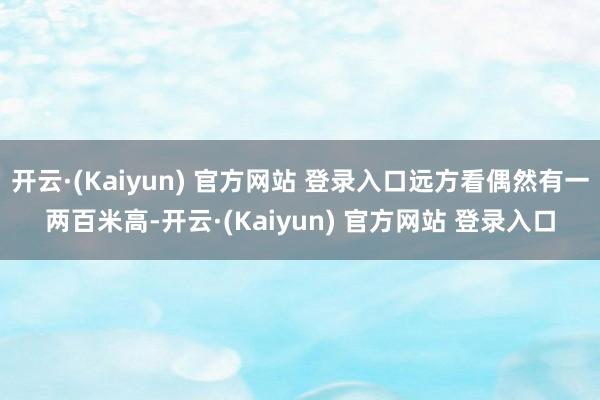 开云·(Kaiyun) 官方网站 登录入口远方看偶然有一两百米高-开云·(Kaiyun) 官方网站 登录入口