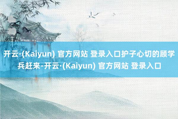 开云·(Kaiyun) 官方网站 登录入口护子心切的顾学兵赶来-开云·(Kaiyun) 官方网站 登录入口