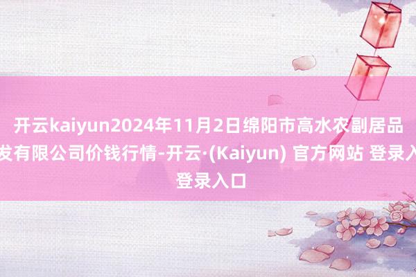 开云kaiyun2024年11月2日绵阳市高水农副居品批发有限公司价钱行情-开云·(Kaiyun) 官方网站 登录入口