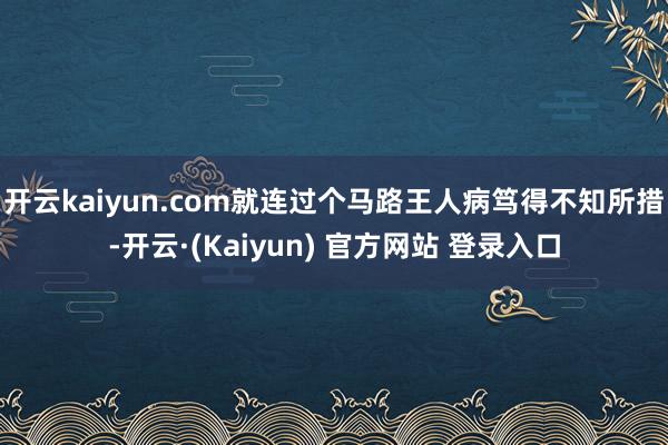 开云kaiyun.com就连过个马路王人病笃得不知所措-开云·(Kaiyun) 官方网站 登录入口