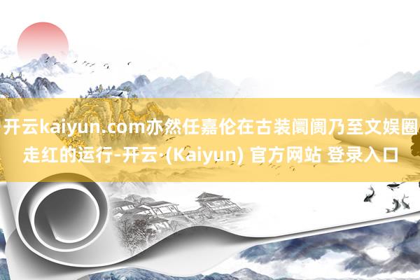 开云kaiyun.com亦然任嘉伦在古装阛阓乃至文娱圈走红的运行-开云·(Kaiyun) 官方网站 登录入口