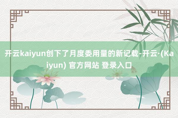 开云kaiyun创下了月度委用量的新记载-开云·(Kaiyun) 官方网站 登录入口