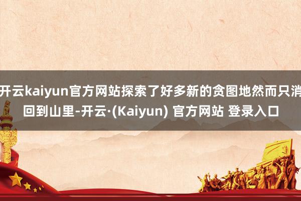 开云kaiyun官方网站探索了好多新的贪图地然而只消回到山里-开云·(Kaiyun) 官方网站 登录入口
