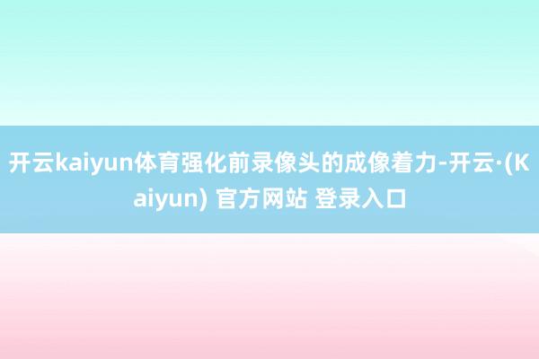 开云kaiyun体育强化前录像头的成像着力-开云·(Kaiyun) 官方网站 登录入口