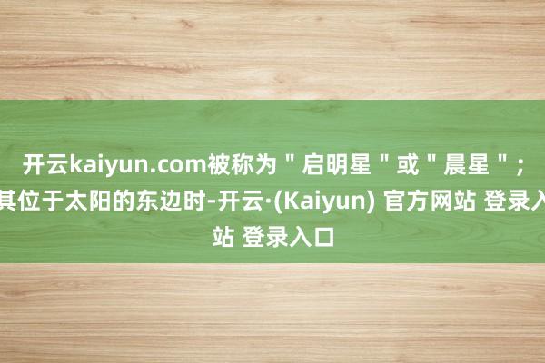 开云kaiyun.com被称为"启明星"或"晨星";当其位于太阳的东边时-开云·(Kaiyun) 官方网站 登录入口