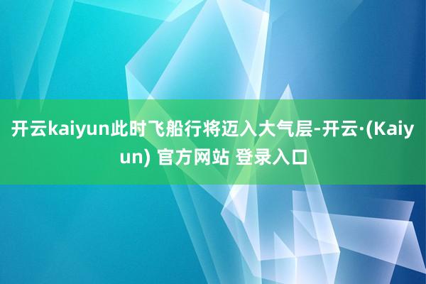 开云kaiyun此时飞船行将迈入大气层-开云·(Kaiyun) 官方网站 登录入口
