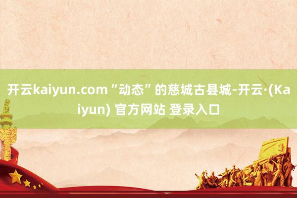 开云kaiyun.com“动态”的慈城古县城-开云·(Kaiyun) 官方网站 登录入口