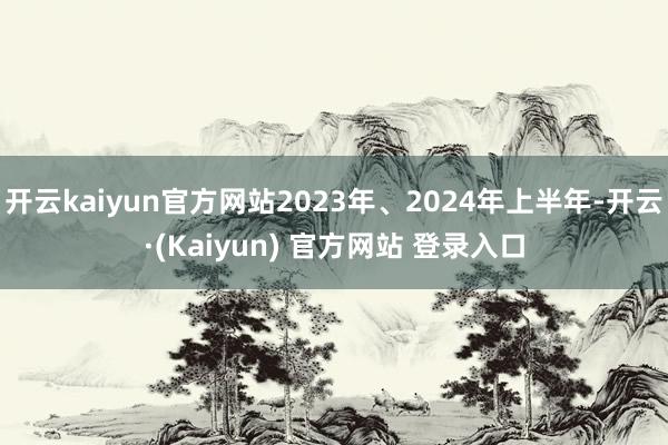 开云kaiyun官方网站2023年、2024年上半年-开云·(Kaiyun) 官方网站 登录入口