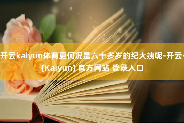 开云kaiyun体育更何况是六十多岁的纪大姨呢-开云·(Kaiyun) 官方网站 登录入口