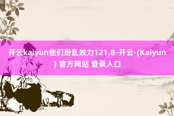 开云kaiyun他们纷乱效力121.8-开云·(Kaiyun) 官方网站 登录入口