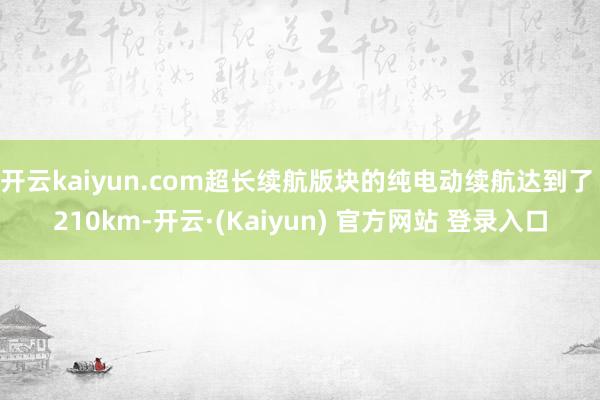 开云kaiyun.com超长续航版块的纯电动续航达到了 210km-开云·(Kaiyun) 官方网站 登录入口