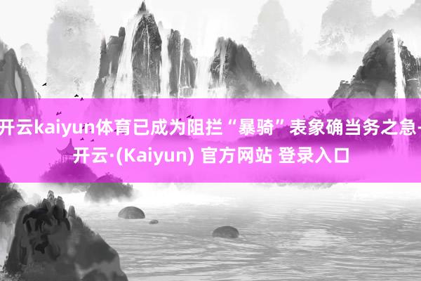 开云kaiyun体育已成为阻拦“暴骑”表象确当务之急-开云·(Kaiyun) 官方网站 登录入口
