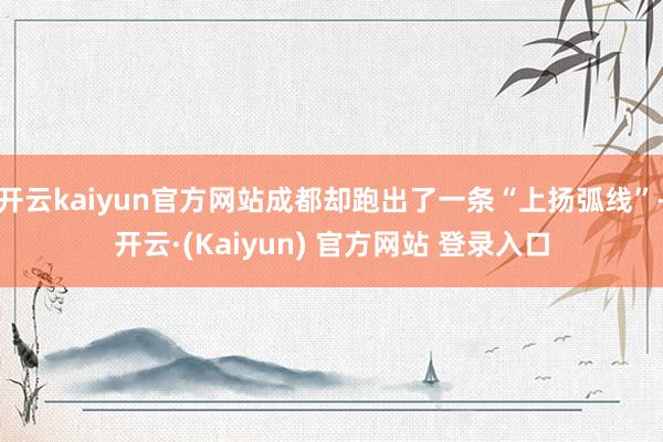 开云kaiyun官方网站成都却跑出了一条“上扬弧线”-开云·(Kaiyun) 官方网站 登录入口