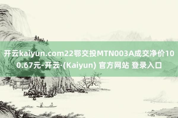开云kaiyun.com22鄂交投MTN003A成交净价100.67元-开云·(Kaiyun) 官方网站 登录入口