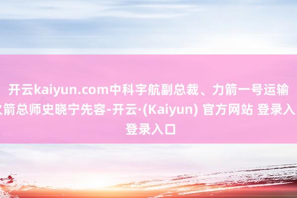 开云kaiyun.com中科宇航副总裁、力箭一号运输火箭总师史晓宁先容-开云·(Kaiyun) 官方网站 登录入口