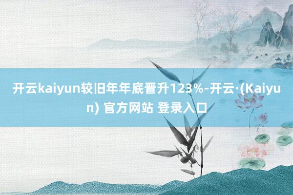 开云kaiyun较旧年年底晋升123%-开云·(Kaiyun) 官方网站 登录入口