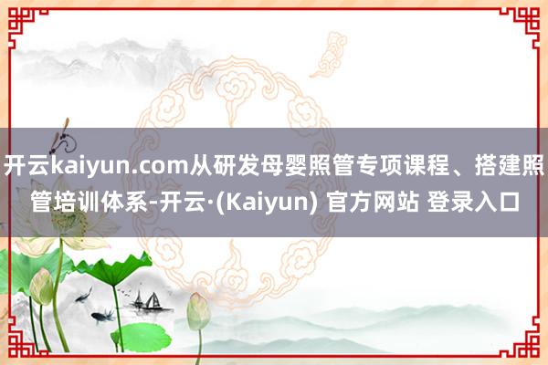 开云kaiyun.com从研发母婴照管专项课程、搭建照管培训体系-开云·(Kaiyun) 官方网站 登录入口