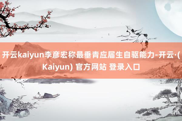 开云kaiyun李彦宏称最垂青应届生自驱能力-开云·(Kaiyun) 官方网站 登录入口