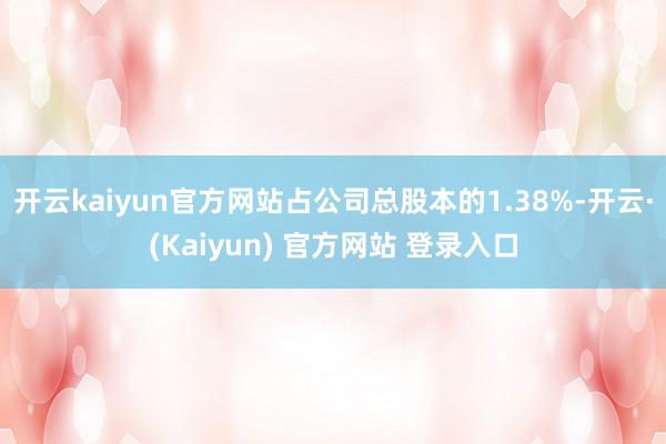 开云kaiyun官方网站占公司总股本的1.38%-开云·(Kaiyun) 官方网站 登录入口