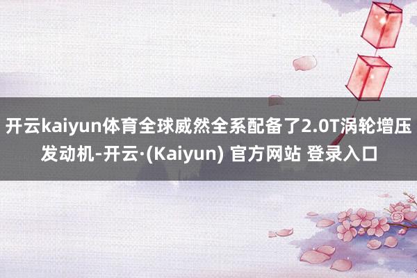 开云kaiyun体育全球威然全系配备了2.0T涡轮增压发动机-开云·(Kaiyun) 官方网站 登录入口