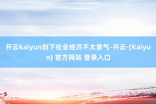 开云kaiyun刻下社会经济不太景气-开云·(Kaiyun) 官方网站 登录入口