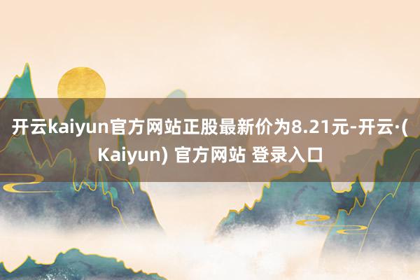 开云kaiyun官方网站正股最新价为8.21元-开云·(Kaiyun) 官方网站 登录入口