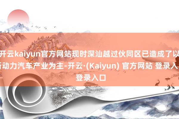 开云kaiyun官方网站现时深汕越过伙同区已造成了以新动力汽车产业为主-开云·(Kaiyun) 官方网站 登录入口