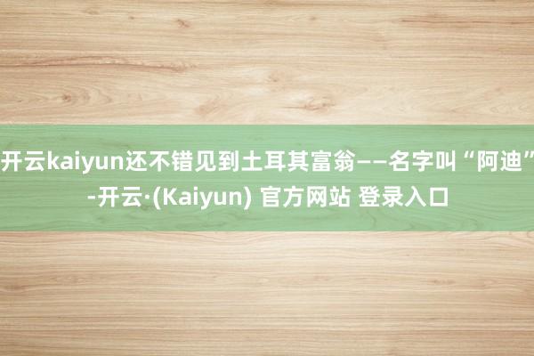开云kaiyun还不错见到土耳其富翁——名字叫“阿迪”-开云·(Kaiyun) 官方网站 登录入口