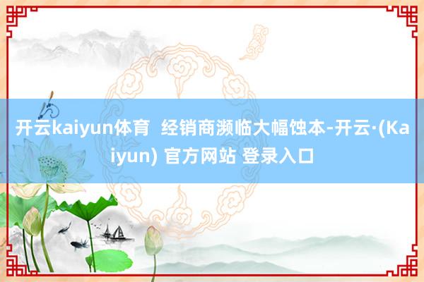 开云kaiyun体育 经销商濒临大幅蚀本-开云·(Kaiyun) 官方网站 登录入口