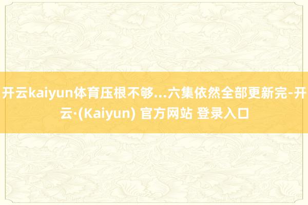 开云kaiyun体育压根不够...六集依然全部更新完-开云·(Kaiyun) 官方网站 登录入口