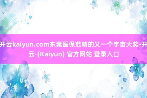 开云kaiyun.com东莞医保范畴的又一个宇宙大奖-开云·(Kaiyun) 官方网站 登录入口