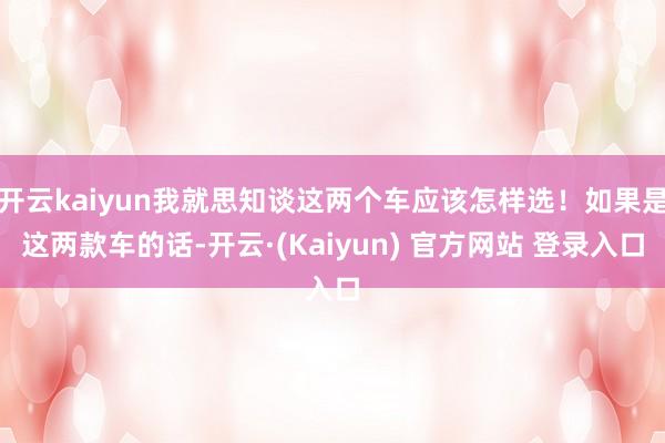 开云kaiyun我就思知谈这两个车应该怎样选!如果是这两款车的话-开云·(Kaiyun) 官方网站 登录入口